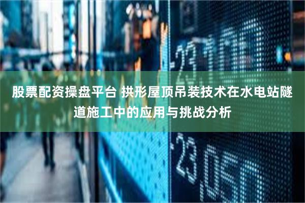 股票配资操盘平台 拱形屋顶吊装技术在水电站隧道施工中的应用与挑战分析