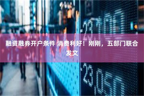 融资融券开户条件 消费利好！刚刚，五部门联合发文
