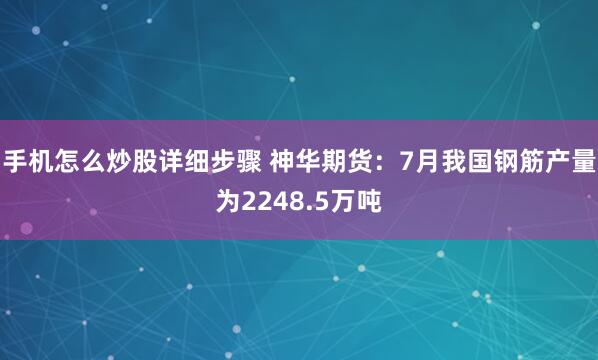 手机怎么炒股详细步骤 神华期货：7月我国钢筋产量为2248.5万吨