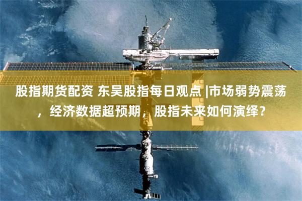 股指期货配资 东吴股指每日观点 |市场弱势震荡，经济数据超预期，股指未来如何演绎？