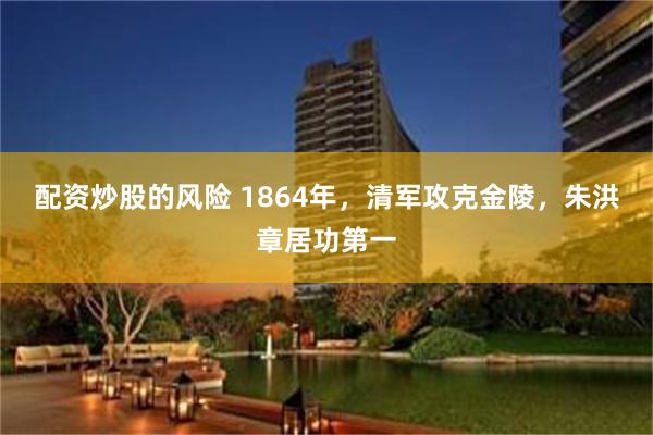 配资炒股的风险 1864年，清军攻克金陵，朱洪章居功第一