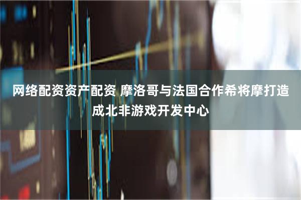 网络配资资产配资 摩洛哥与法国合作希将摩打造成北非游戏开发中心