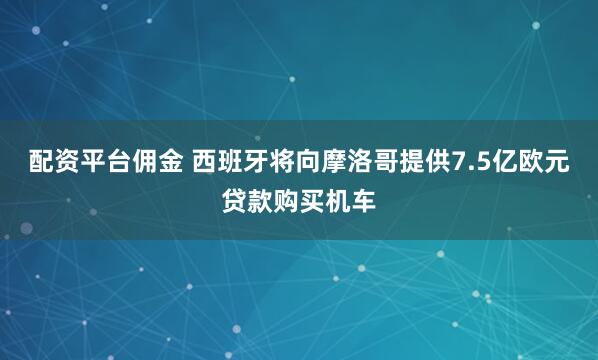 配资平台佣金 西班牙将向摩洛哥提供7.5亿欧元贷款购买机车