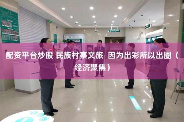配资平台炒股 民族村寨文旅  因为出彩所以出圈（经济聚焦）