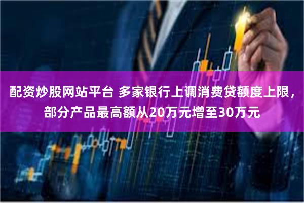 配资炒股网站平台 多家银行上调消费贷额度上限，部分产品最高额从20万元增至30万元
