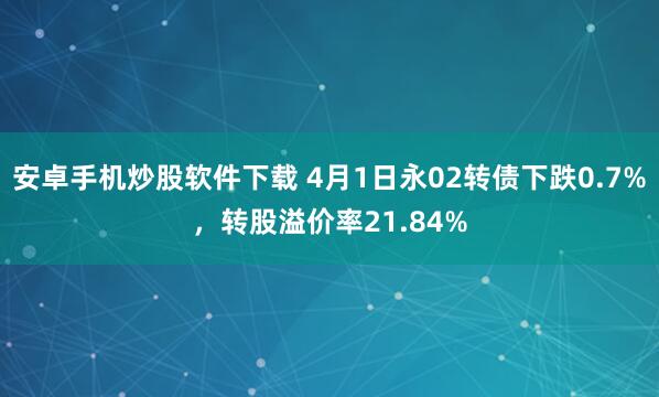 安卓手机炒股软件下载 4月1日永02转债下跌0.7%，转股溢价率21.84%