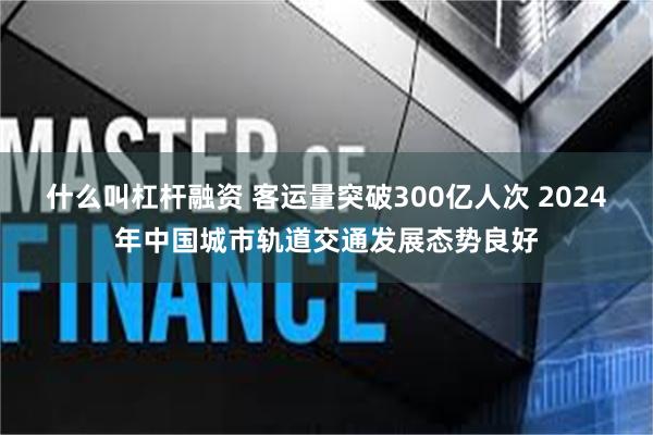 什么叫杠杆融资 客运量突破300亿人次 2024年中国城市轨道交通发展态势良好
