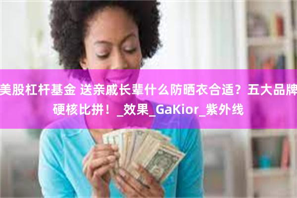美股杠杆基金 送亲戚长辈什么防晒衣合适？五大品牌硬核比拼！_效果_GaKior_紫外线