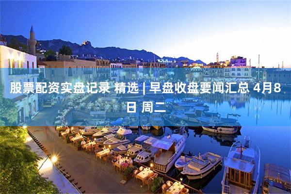 股票配资实盘记录 精选 | 早盘收盘要闻汇总 4月8日 周二