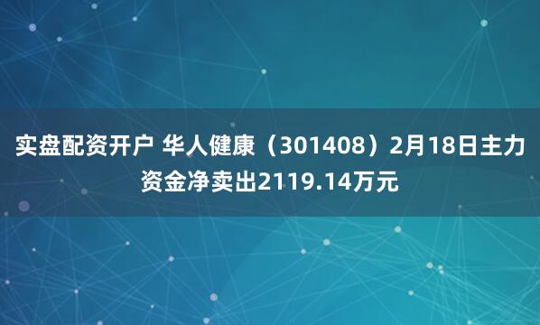 实盘配资开户 华人健康（301408）2月18日主力资金净卖出2119.14万元