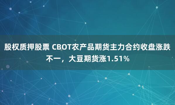 股权质押股票 CBOT农产品期货主力合约收盘涨跌不一，大豆期货涨1.51%