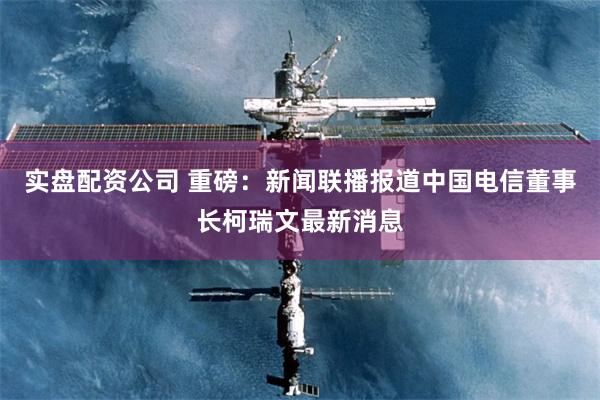 实盘配资公司 重磅：新闻联播报道中国电信董事长柯瑞文最新消息