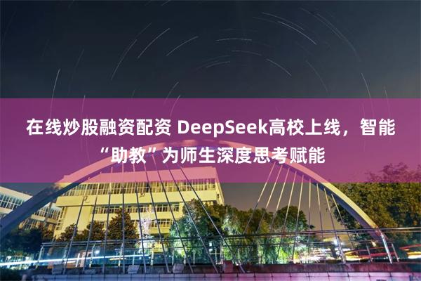 在线炒股融资配资 DeepSeek高校上线，智能“助教”为师生深度思考赋能