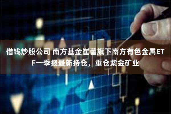 借钱炒股公司 南方基金崔蕾旗下南方有色金属ETF一季报最新持仓，重仓紫金矿业