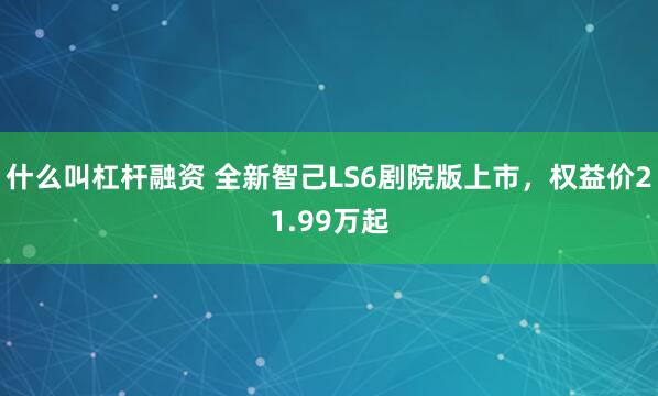 什么叫杠杆融资 全新智己LS6剧院版上市，权益价21.99万起
