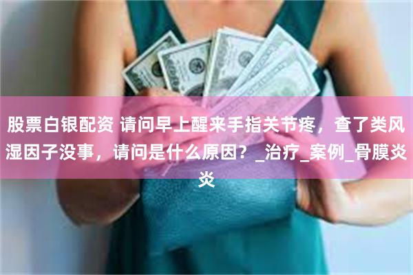 股票白银配资 请问早上醒来手指关节疼，查了类风湿因子没事，请问是什么原因？_治疗_案例_骨膜炎