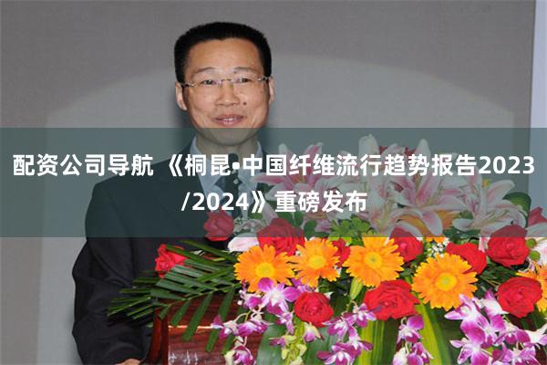 配资公司导航 《桐昆•中国纤维流行趋势报告2023/2024》重磅发布