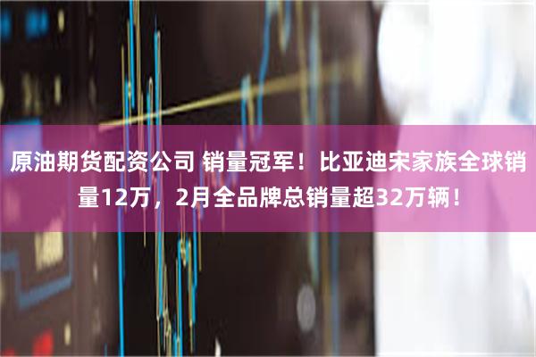 原油期货配资公司 销量冠军！比亚迪宋家族全球销量12万，2月全品牌总销量超32万辆！