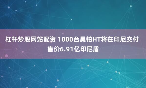 杠杆炒股网站配资 1000台昊铂HT将在印尼交付 售价6.91亿印尼盾