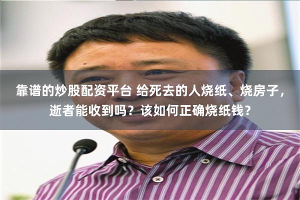 靠谱的炒股配资平台 给死去的人烧纸、烧房子，逝者能收到吗？该如何正确烧纸钱？