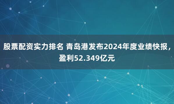 股票配资实力排名 青岛港发布2024年度业绩快报，盈利52.349亿元