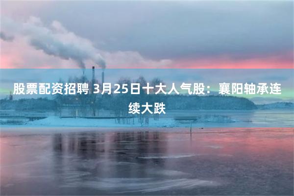 股票配资招聘 3月25日十大人气股：襄阳轴承连续大跌