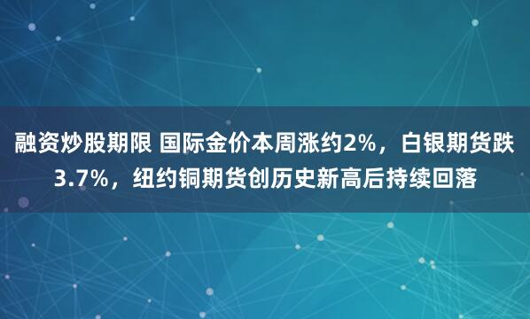 融资炒股期限 国际金价本周涨约2%，白银期货跌3.7%，纽约铜期货创历史新高后持续回落
