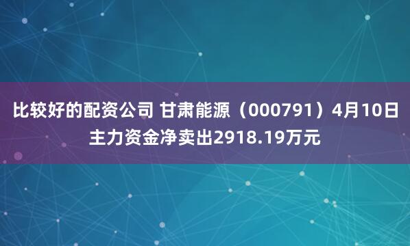 比较好的配资公司 甘肃能源（000791）4月10日主力资金净卖出2918.19万元