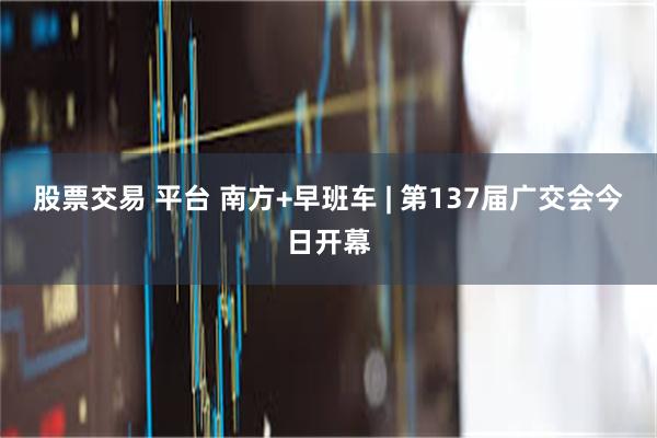 股票交易 平台 南方+早班车 | 第137届广交会今日开幕