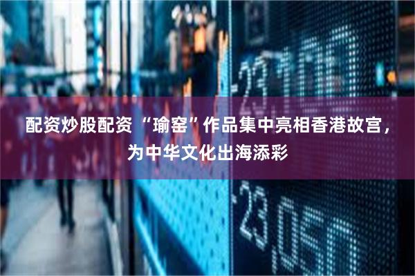 配资炒股配资 “瑜窑”作品集中亮相香港故宫，为中华文化出海添彩