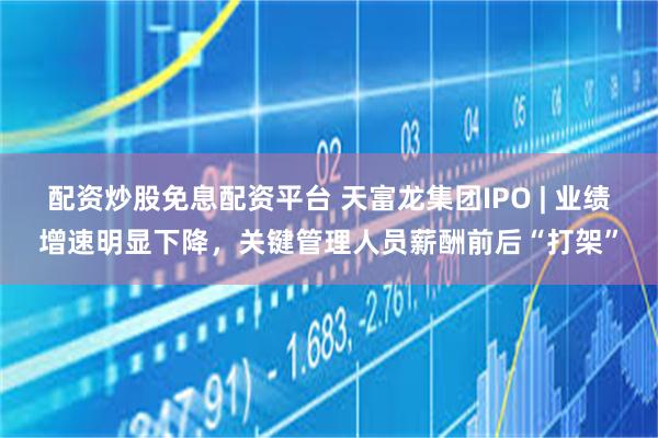 配资炒股免息配资平台 天富龙集团IPO | 业绩增速明显下降，关键管理人员薪酬前后“打架”