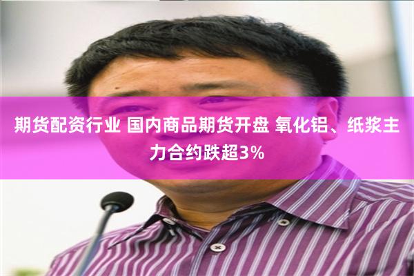期货配资行业 国内商品期货开盘 氧化铝、纸浆主力合约跌超3%