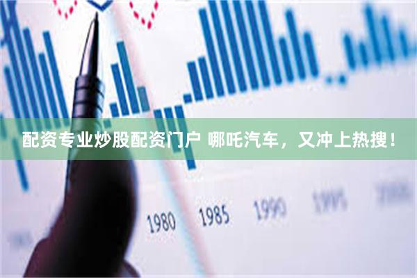 配资专业炒股配资门户 哪吒汽车，又冲上热搜！