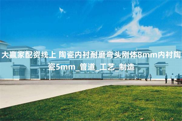 大赢家配资线上 陶瓷内衬耐磨弯头刚体8mm内衬陶瓷5mm_管道_工艺_制造