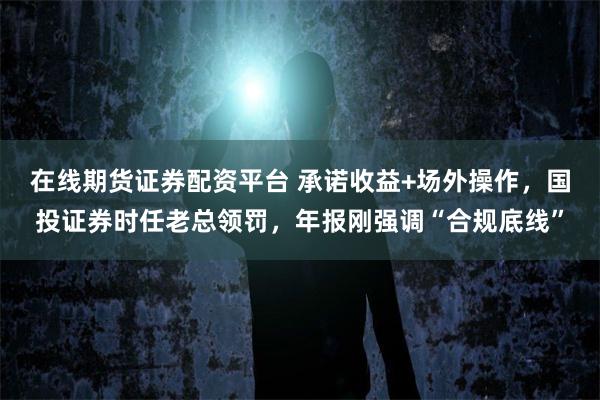 在线期货证券配资平台 承诺收益+场外操作，国投证券时任老总领罚，年报刚强调“合规底线”