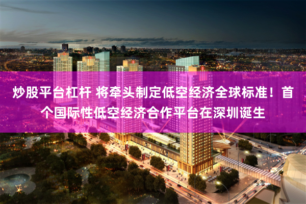 炒股平台杠杆 将牵头制定低空经济全球标准！首个国际性低空经济合作平台在深圳诞生