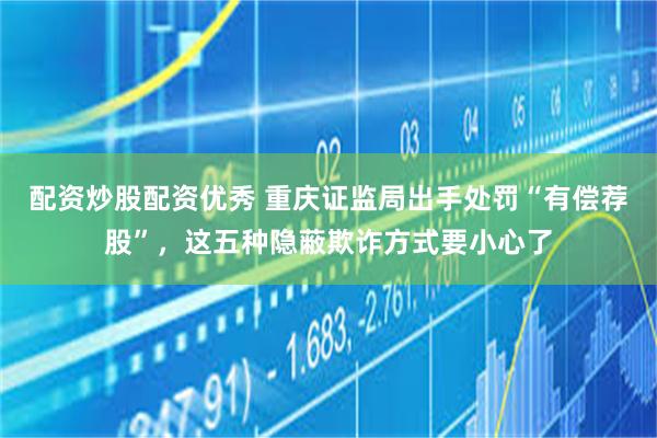 配资炒股配资优秀 重庆证监局出手处罚“有偿荐股”，这五种隐蔽欺诈方式要小心了