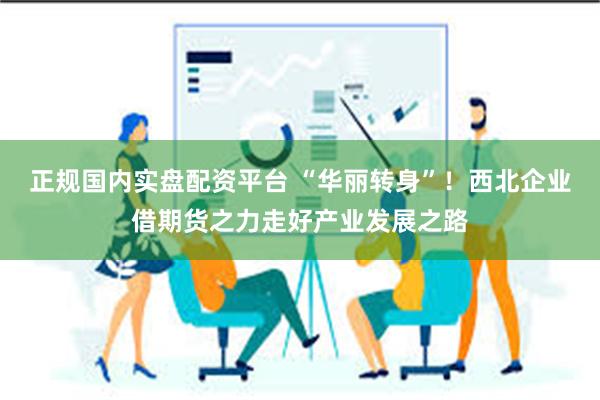 正规国内实盘配资平台 “华丽转身”！西北企业借期货之力走好产业发展之路