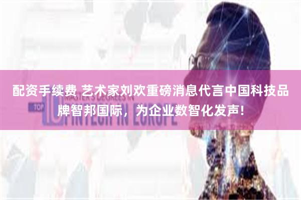 配资手续费 艺术家刘欢重磅消息代言中国科技品牌智邦国际，为企业数智化发声!