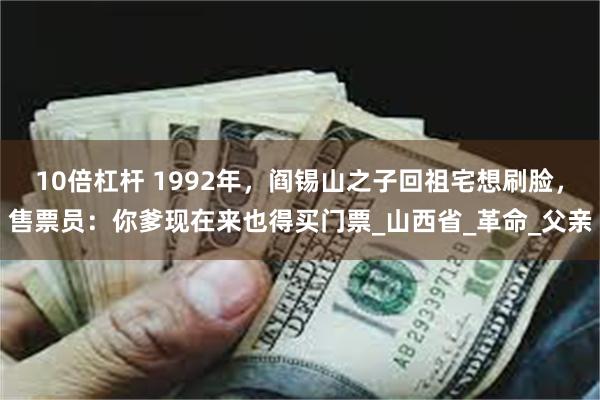 10倍杠杆 1992年，阎锡山之子回祖宅想刷脸，售票员：你爹现在来也得买门票_山西省_革命_父亲