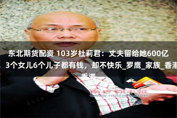 东北期货配资 103岁杜莉君：丈夫留给她600亿，3个女儿6个儿子都有钱，却不快乐_罗鹰_家族_香港