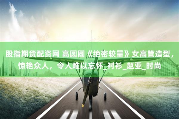 股指期货配资网 高圆圆《绝密较量》女高管造型，惊艳众人，令人难以忘怀_衬衫_赵亚_时尚