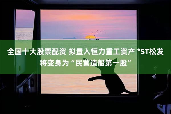 全国十大股票配资 拟置入恒力重工资产 *ST松发将变身为“民营造船第一股”