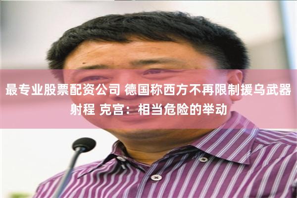 最专业股票配资公司 德国称西方不再限制援乌武器射程 克宫：相当危险的举动