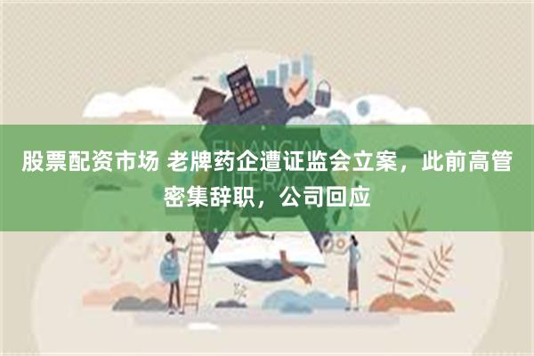 股票配资市场 老牌药企遭证监会立案，此前高管密集辞职，公司回应