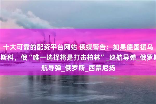十大可靠的配资平台网站 俄媒警告：如果德国援乌武器打击莫斯科，俄“唯一选择将是打击柏林”_巡航导弹_俄罗斯_西蒙尼扬