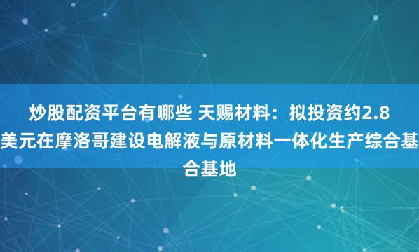 炒股配资平台有哪些 天赐材料：拟投资约2.8亿美元在摩洛哥建设电解液与原材料一体化生产综合基地