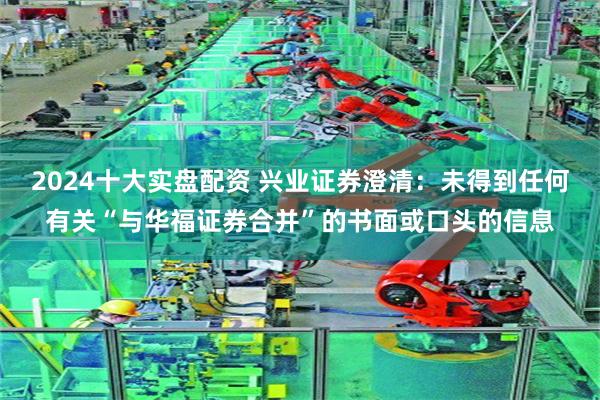 2024十大实盘配资 兴业证券澄清：未得到任何有关“与华福证券合并”的书面或口头的信息