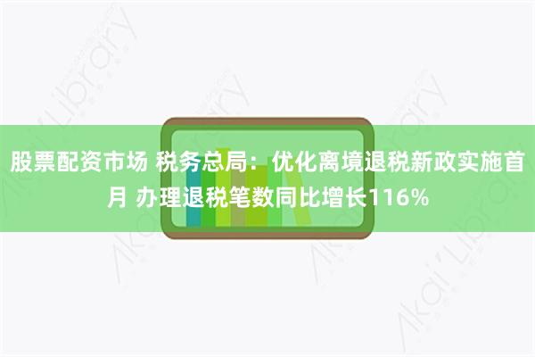 股票配资市场 税务总局：优化离境退税新政实施首月 办理退税笔数同比增长116%