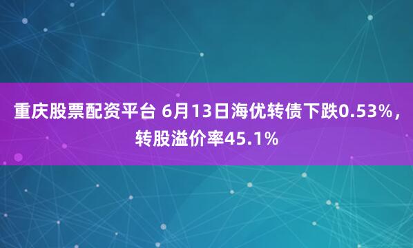 重庆股票配资平台 6月13日海优转债下跌0.53%，转股溢价率45.1%